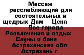 Массаж расслабляющий для состоятельных и щедрых Дам. › Цена ­ 1 100 - Все города Развлечения и отдых » Сауны и бани   . Астраханская обл.,Астрахань г.